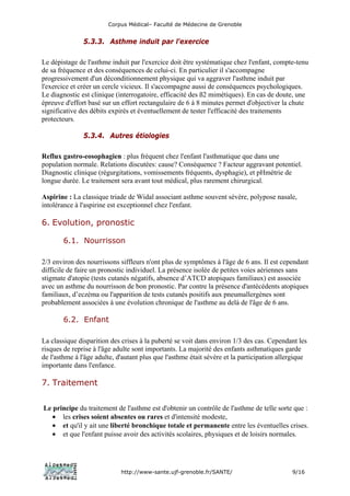 Corpus Médical– Faculté de Médecine de Grenoble


               5.3.3. Asthme induit par l'exercice

Le dépistage de l'asthme induit par l'exercice doit être systématique chez l'enfant, compte-tenu
de sa fréquence et des conséquences de celui-ci. En particulier il s'accompagne
progressivement d'un déconditionnement physique qui va aggraver l'asthme induit par
l'exercice et créer un cercle vicieux. Il s'accompagne aussi de conséquences psychologiques.
Le diagnostic est clinique (interrogatoire, efficacité des ß2 mimétiques). En cas de doute, une
épreuve d'effort basé sur un effort rectangulaire de 6 à 8 minutes permet d'objectiver la chute
significative des débits expirés et éventuellement de tester l'efficacité des traitements
protecteurs.

               5.3.4. Autres étiologies

Reflux gastro-eosophagien : plus fréquent chez l'enfant l'asthmatique que dans une
population normale. Relations discutées: cause? Conséquence ? Facteur aggravant potentiel.
Diagnostic clinique (régurgitations, vomissements fréquents, dysphagie), et pHmétrie de
longue durée. Le traitement sera avant tout médical, plus rarement chirurgical.

Aspirine : La classique triade de Widal associant asthme souvent sévère, polypose nasale,
intolérance à l'aspirine est exceptionnel chez l'enfant.

6. Evolution, pronostic

        6.1. Nourrisson

2/3 environ des nourrissons siffleurs n'ont plus de symptômes à l'âge de 6 ans. Il est cependant
difficile de faire un pronostic individuel. La présence isolée de petites voies aériennes sans
stigmate d'atopie (tests cutanés négatifs, absence d’ATCD atopiques familiaux) est associée
avec un asthme du nourrisson de bon pronostic. Par contre la présence d'antécédents atopiques
familiaux, d’eczéma ou l'apparition de tests cutanés positifs aux pneumallergènes sont
probablement associées à une évolution chronique de l'asthme au delà de l'âge de 6 ans.

        6.2. Enfant

La classique disparition des crises à la puberté se voit dans environ 1/3 des cas. Cependant les
risques de reprise à l'âge adulte sont importants. La majorité des enfants asthmatiques garde
de l'asthme à l'âge adulte, d'autant plus que l'asthme était sévère et la participation allergique
importante dans l'enfance.

7. Traitement


Le principe du traitement de l'asthme est d'obtenir un contrôle de l'asthme de telle sorte que :
   • les crises soient absentes ou rares et d'intensité modeste,
   • et qu'il y ait une liberté bronchique totale et permanente entre les éventuelles crises.
   • et que l'enfant puisse avoir des activités scolaires, physiques et de loisirs normales.




                             http://www-sante.ujf-grenoble.fr/SANTE/                        9/16
 