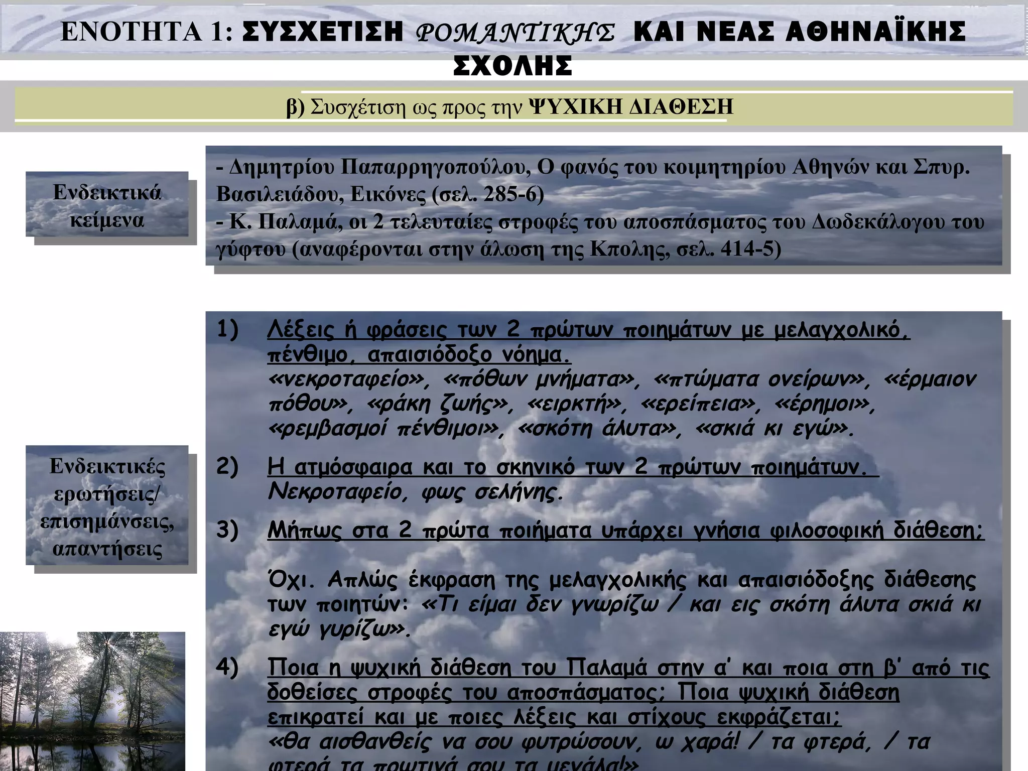 ΕΝΟΤΗΤΑ 1: ΣΥΣΧΕΤΙΣΗ ΡΟΜΑΝΤΙΚΗΣ ΚΑΙ ΝΕΑΣ ΑΘΗΝΑΪΚΗΣ
ΣΧΟΛΗΣ
β) Συσχέτιση ως προς την ΨΥΧΙΚΗ ΔΙΑΘΕΣΗ
Ενδεικτικά
κείμενα
Ενδεικτικά
κείμενα
Ενδεικτικές
ερωτήσεις/
επισημάνσεις,
απαντήσεις
Ενδεικτικές
ερωτήσεις/
επισημάνσεις,
απαντήσεις
- Δημητρίου Παπαρρηγοπούλου, Ο φανός του κοιμητηρίου Αθηνών και Σπυρ.
Βασιλειάδου, Εικόνες (σελ. 285-6)
- Κ. Παλαμά, οι 2 τελευταίες στροφές του αποσπάσματος του Δωδεκάλογου του
γύφτου (αναφέρονται στην άλωση της Κπολης, σελ. 414-5)
- Δημητρίου Παπαρρηγοπούλου, Ο φανός του κοιμητηρίου Αθηνών και Σπυρ.
Βασιλειάδου, Εικόνες (σελ. 285-6)
- Κ. Παλαμά, οι 2 τελευταίες στροφές του αποσπάσματος του Δωδεκάλογου του
γύφτου (αναφέρονται στην άλωση της Κπολης, σελ. 414-5)
1) Λέξεις ή φράσεις των 2 πρώτων ποιημάτων με μελαγχολικό,
πένθιμο, απαισιόδοξο νόημα.
«νεκροταφείο», «πόθων μνήματα», «πτώματα ονείρων», «έρμαιον
πόθου», «ράκη ζωής», «ειρκτή», «ερείπεια», «έρημοι»,
«ρεμβασμοί πένθιμοι», «σκότη άλυτα», «σκιά κι εγώ».
2) Η ατμόσφαιρα και το σκηνικό των 2 πρώτων ποιημάτων.
Νεκροταφείο, φως σελήνης.
3) Μήπως στα 2 πρώτα ποιήματα υπάρχει γνήσια φιλοσοφική διάθεση;
Όχι. Απλώς έκφραση της μελαγχολικής και απαισιόδοξης διάθεσης
των ποιητών: «Τι είμαι δεν γνωρίζω / και εις σκότη άλυτα σκιά κι
εγώ γυρίζω».
4) Ποια η ψυχική διάθεση του Παλαμά στην α’ και ποια στη β’ από τις
δοθείσες στροφές του αποσπάσματος; Ποια ψυχική διάθεση
επικρατεί και με ποιες λέξεις και στίχους εκφράζεται;
«θα αισθανθείς να σου φυτρώσουν, ω χαρά! / τα φτερά, / τα
1) Λέξεις ή φράσεις των 2 πρώτων ποιημάτων με μελαγχολικό,
πένθιμο, απαισιόδοξο νόημα.
«νεκροταφείο», «πόθων μνήματα», «πτώματα ονείρων», «έρμαιον
πόθου», «ράκη ζωής», «ειρκτή», «ερείπεια», «έρημοι»,
«ρεμβασμοί πένθιμοι», «σκότη άλυτα», «σκιά κι εγώ».
2) Η ατμόσφαιρα και το σκηνικό των 2 πρώτων ποιημάτων.
Νεκροταφείο, φως σελήνης.
3) Μήπως στα 2 πρώτα ποιήματα υπάρχει γνήσια φιλοσοφική διάθεση;
Όχι. Απλώς έκφραση της μελαγχολικής και απαισιόδοξης διάθεσης
των ποιητών: «Τι είμαι δεν γνωρίζω / και εις σκότη άλυτα σκιά κι
εγώ γυρίζω».
4) Ποια η ψυχική διάθεση του Παλαμά στην α’ και ποια στη β’ από τις
δοθείσες στροφές του αποσπάσματος; Ποια ψυχική διάθεση
επικρατεί και με ποιες λέξεις και στίχους εκφράζεται;
«θα αισθανθείς να σου φυτρώσουν, ω χαρά! / τα φτερά, / τα
 