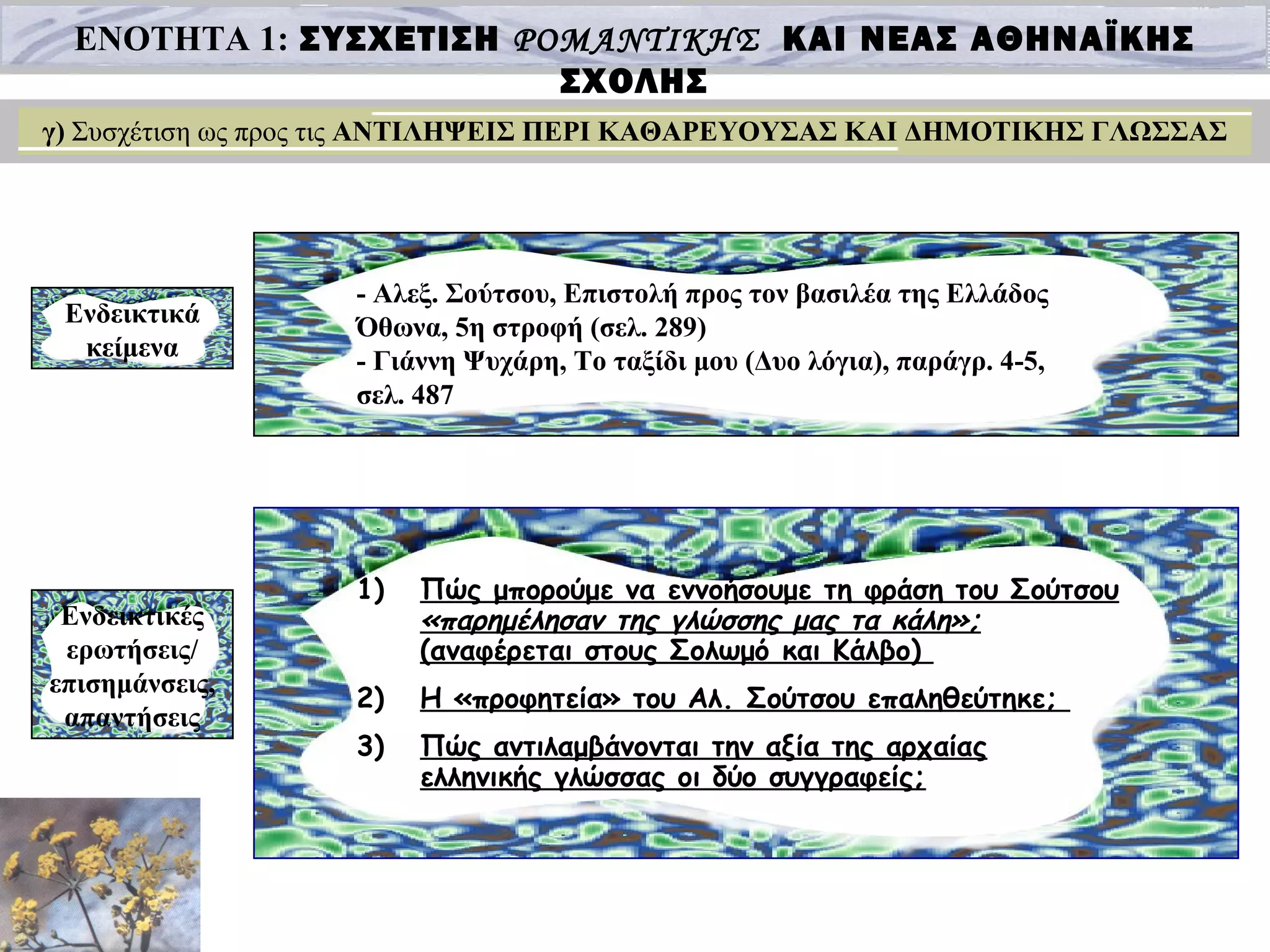 ΕΝΟΤΗΤΑ 1: ΣΥΣΧΕΤΙΣΗ ΡΟΜΑΝΤΙΚΗΣ ΚΑΙ ΝΕΑΣ ΑΘΗΝΑΪΚΗΣ
ΣΧΟΛΗΣ
γ) Συσχέτιση ως προς τις ΑΝΤΙΛΗΨΕΙΣ ΠΕΡΙ ΚΑΘΑΡΕΥΟΥΣΑΣ ΚΑΙ ΔΗΜΟΤΙΚΗΣ ΓΛΩΣΣΑΣ
Ενδεικτικά
κείμενα
- Αλεξ. Σούτσου, Επιστολή προς τον βασιλέα της Ελλάδος
Όθωνα, 5η στροφή (σελ. 289)
- Γιάννη Ψυχάρη, Το ταξίδι μου (Δυο λόγια), παράγρ. 4-5,
σελ. 487
Ενδεικτικές
ερωτήσεις/
επισημάνσεις,
απαντήσεις
1) Πώς μπορούμε να εννοήσουμε τη φράση του Σούτσου
«παρημέλησαν της γλώσσης μας τα κάλη»;
(αναφέρεται στους Σολωμό και Κάλβο)
2) Η «προφητεία» του Αλ. Σούτσου επαληθεύτηκε;
3) Πώς αντιλαμβάνονται την αξία της αρχαίας
ελληνικής γλώσσας οι δύο συγγραφείς;
 