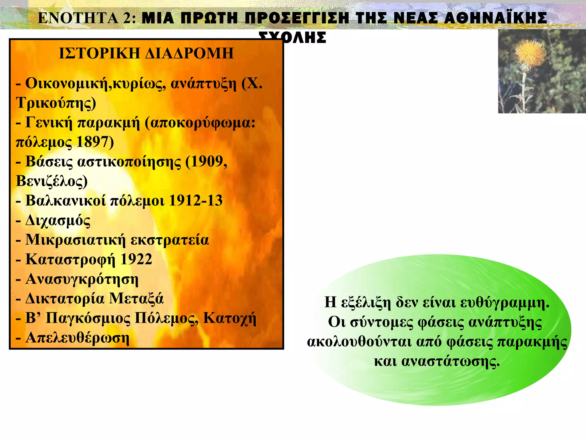 ΕΝΟΤΗΤΑ 2: ΜΙΑ ΠΡΩΤΗ ΠΡΟΣΕΓΓΙΣΗ ΤΗΣ ΝΕΑΣ ΑΘΗΝΑΪΚΗΣ
ΣΧΟΛΗΣ
ΙΣΤΟΡΙΚΗ ΔΙΑΔΡΟΜΗ
- Οικονομική,κυρίως, ανάπτυξη (Χ.
Τρικούπης)
- Γενική παρακμή (αποκορύφωμα:
πόλεμος 1897)
- Βάσεις αστικοποίησης (1909,
Βενιζέλος)
- Βαλκανικοί πόλεμοι 1912-13
- Διχασμός
- Μικρασιατική εκστρατεία
- Καταστροφή 1922
- Ανασυγκρότηση
- Δικτατορία Μεταξά
- Β’ Παγκόσμιος Πόλεμος, Κατοχή
- Απελευθέρωση
Η εξέλιξη δεν είναι ευθύγραμμη.
Οι σύντομες φάσεις ανάπτυξης
ακολουθούνται από φάσεις παρακμής
και αναστάτωσης.
 