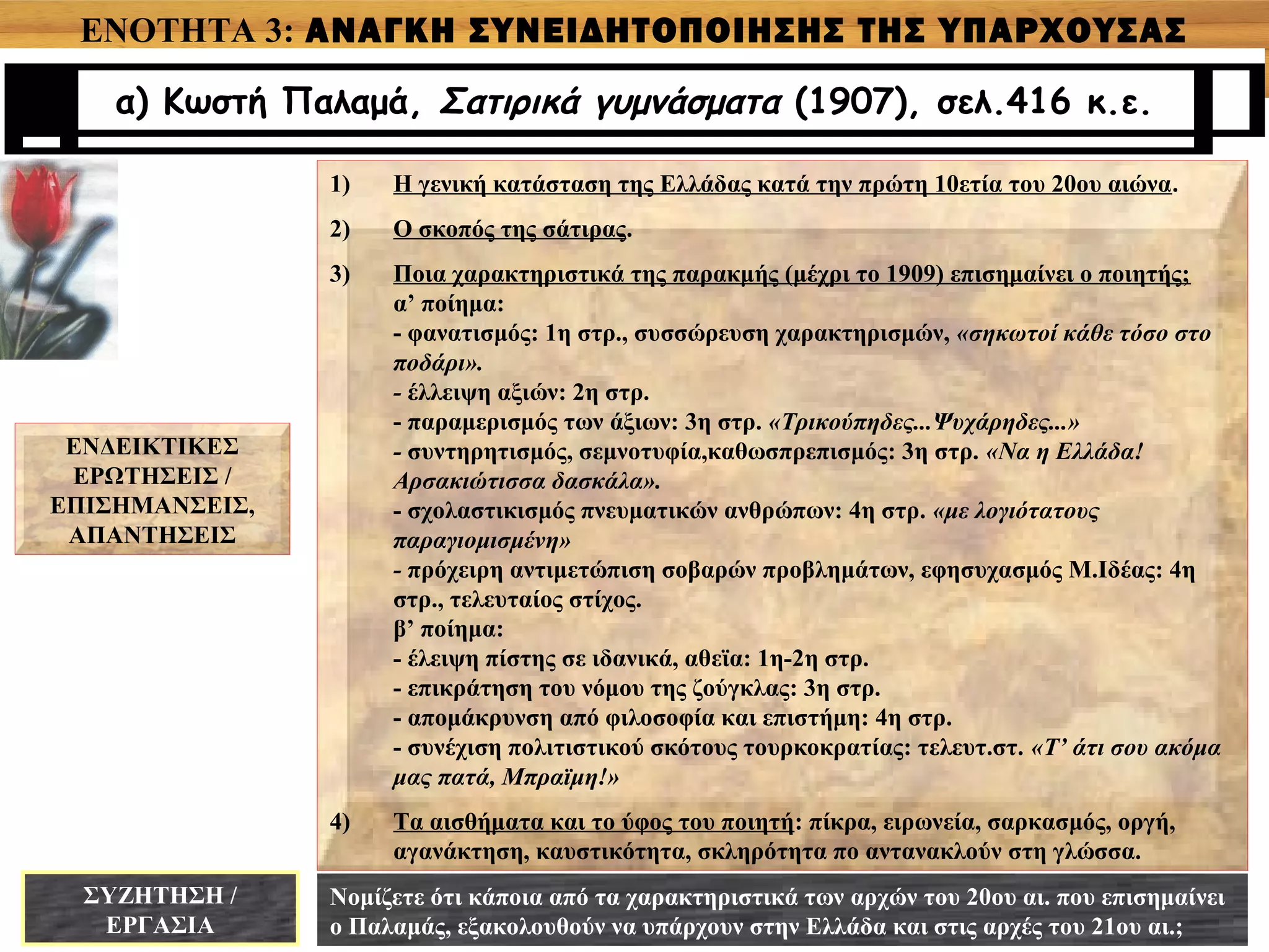 ΕΝΟΤΗΤΑ 3: ΑΝΑΓΚΗ ΣΥΝΕΙΔΗΤΟΠΟΙΗΣΗΣ ΤΗΣ ΥΠΑΡΧΟΥΣΑΣ
ΚΑΤΑΣΤΑΣΗΣ
α) Κωστή Παλαμά, Σατιρικά γυμνάσματα (1907), σελ.416 κ.ε.
ΕΝΔΕΙΚΤΙΚΕΣ
ΕΡΩΤΗΣΕΙΣ /
ΕΠΙΣΗΜΑΝΣΕΙΣ,
ΑΠΑΝΤΗΣΕΙΣ
1) Η γενική κατάσταση της Ελλάδας κατά την πρώτη 10ετία του 20ου αιώνα.
2) Ο σκοπός της σάτιρας.
3) Ποια χαρακτηριστικά της παρακμής (μέχρι το 1909) επισημαίνει ο ποιητής;
α’ ποίημα:
- φανατισμός: 1η στρ., συσσώρευση χαρακτηρισμών, «σηκωτοί κάθε τόσο στο
ποδάρι».
- έλλειψη αξιών: 2η στρ.
- παραμερισμός των άξιων: 3η στρ. «Τρικούπηδες...Ψυχάρηδες...»
- συντηρητισμός, σεμνοτυφία,καθωσπρεπισμός: 3η στρ. «Να η Ελλάδα!
Αρσακιώτισσα δασκάλα».
- σχολαστικισμός πνευματικών ανθρώπων: 4η στρ. «με λογιότατους
παραγιομισμένη»
- πρόχειρη αντιμετώπιση σοβαρών προβλημάτων, εφησυχασμός Μ.Ιδέας: 4η
στρ., τελευταίος στίχος.
β’ ποίημα:
- έλειψη πίστης σε ιδανικά, αθεϊα: 1η-2η στρ.
- επικράτηση του νόμου της ζούγκλας: 3η στρ.
- απομάκρυνση από φιλοσοφία και επιστήμη: 4η στρ.
- συνέχιση πολιτιστικού σκότους τουρκοκρατίας: τελευτ.στ. «Τ’ άτι σου ακόμα
μας πατά, Μπραϊμη!»
4) Τα αισθήματα και το ύφος του ποιητή: πίκρα, ειρωνεία, σαρκασμός, οργή,
αγανάκτηση, καυστικότητα, σκληρότητα πο αντανακλούν στη γλώσσα.
ΣΥΖΗΤΗΣΗ /
ΕΡΓΑΣΙΑ
Νομίζετε ότι κάποια από τα χαρακτηριστικά των αρχών του 20ου αι. που επισημαίνει
ο Παλαμάς, εξακολουθούν να υπάρχουν στην Ελλάδα και στις αρχές του 21ου αι.;
 