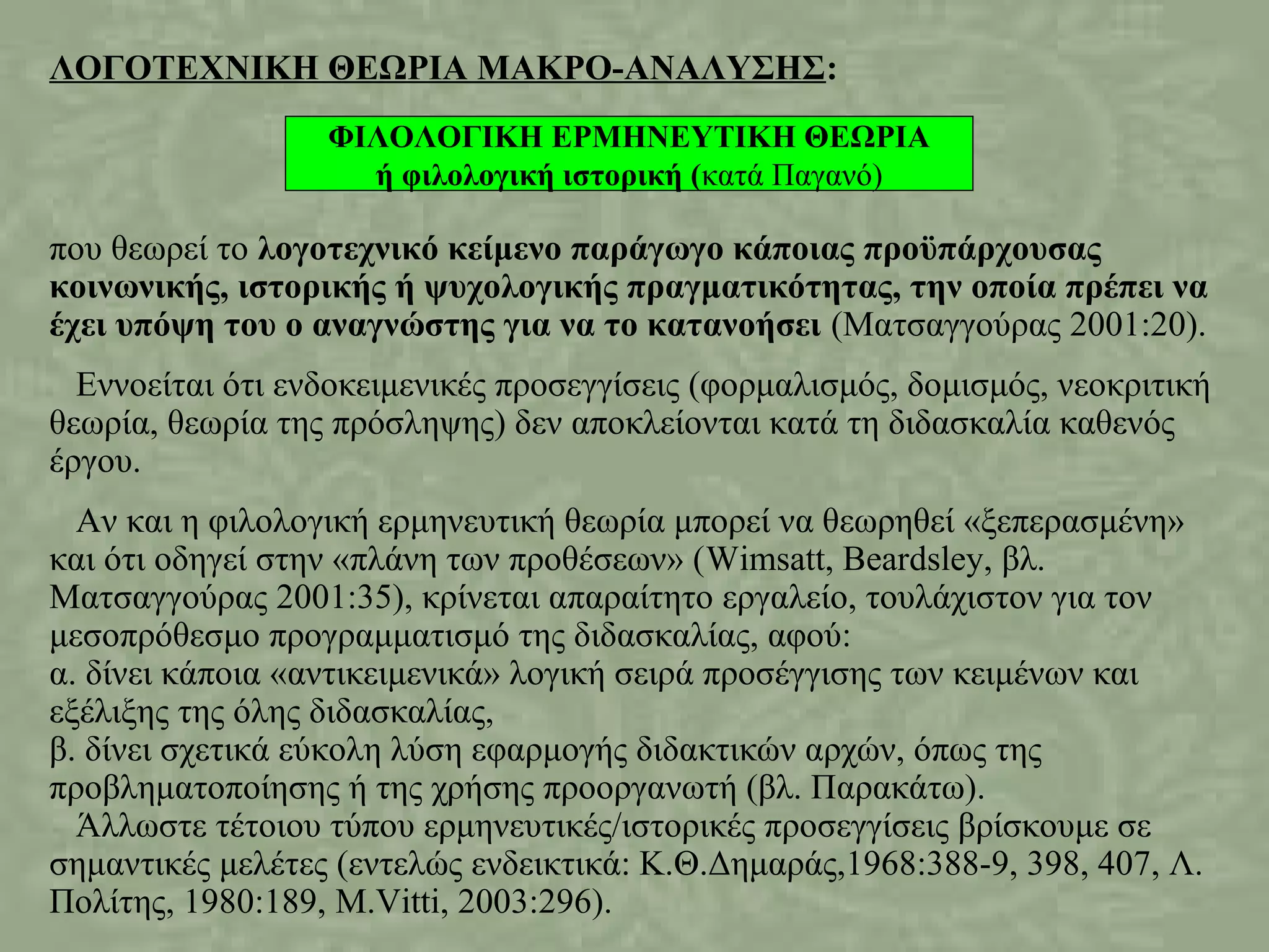 ΛΟΓΟΤΕΧΝΙΚΗ ΘΕΩΡΙΑ ΜΑΚΡΟ-ΑΝΑΛΥΣΗΣ:
που θεωρεί το λογοτεχνικό κείμενο παράγωγο κάποιας προϋπάρχουσας
κοινωνικής, ιστορικής ή ψυχολογικής πραγματικότητας, την οποία πρέπει να
έχει υπόψη του ο αναγνώστης για να το κατανοήσει (Ματσαγγούρας 2001:20).
Εννοείται ότι ενδοκειμενικές προσεγγίσεις (φορμαλισμός, δομισμός, νεοκριτική
θεωρία, θεωρία της πρόσληψης) δεν αποκλείονται κατά τη διδασκαλία καθενός
έργου.
Αν και η φιλολογική ερμηνευτική θεωρία μπορεί να θεωρηθεί «ξεπερασμένη»
και ότι οδηγεί στην «πλάνη των προθέσεων» (Wimsatt, Beardsley, βλ.
Ματσαγγούρας 2001:35), κρίνεται απαραίτητο εργαλείο, τουλάχιστον για τον
μεσοπρόθεσμο προγραμματισμό της διδασκαλίας, αφού:
α. δίνει κάποια «αντικειμενικά» λογική σειρά προσέγγισης των κειμένων και
εξέλιξης της όλης διδασκαλίας,
β. δίνει σχετικά εύκολη λύση εφαρμογής διδακτικών αρχών, όπως της
προβληματοποίησης ή της χρήσης προοργανωτή (βλ. Παρακάτω).
Άλλωστε τέτοιου τύπου ερμηνευτικές/ιστορικές προσεγγίσεις βρίσκουμε σε
σημαντικές μελέτες (εντελώς ενδεικτικά: Κ.Θ.Δημαράς,1968:388-9, 398, 407, Λ.
Πολίτης, 1980:189, M.Vitti, 2003:296).
ΦΙΛΟΛΟΓΙΚΗ ΕΡΜΗΝΕΥΤΙΚΗ ΘΕΩΡΙΑ
ή φιλολογική ιστορική (κατά Παγανό)
 