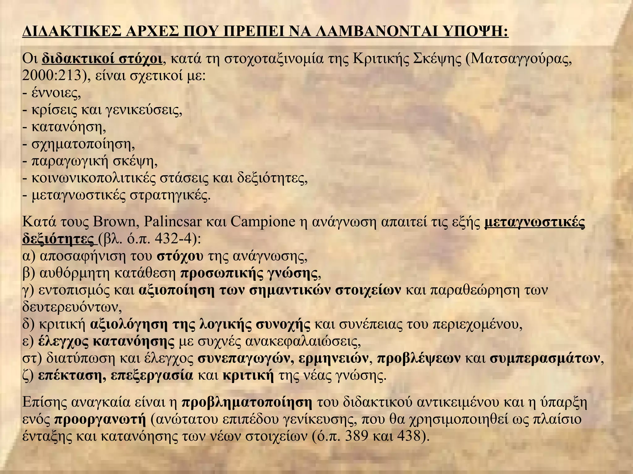 ΔΙΔΑΚΤΙΚΕΣ ΑΡΧΕΣ ΠΟΥ ΠΡΕΠΕΙ ΝΑ ΛΑΜΒΑΝΟΝΤΑΙ ΥΠΟΨΗ:
Οι διδακτικοί στόχοι, κατά τη στοχοταξινομία της Κριτικής Σκέψης (Ματσαγγούρας,
2000:213), είναι σχετικοί με:
- έννοιες,
- κρίσεις και γενικεύσεις,
- κατανόηση,
- σχηματοποίηση,
- παραγωγική σκέψη,
- κοινωνικοπολιτικές στάσεις και δεξιότητες,
- μεταγνωστικές στρατηγικές.
Κατά τους Brown, Palincsar και Campione η ανάγνωση απαιτεί τις εξής μεταγνωστικές
δεξιότητες (βλ. ό.π. 432-4):
α) αποσαφήνιση του στόχου της ανάγνωσης,
β) αυθόρμητη κατάθεση προσωπικής γνώσης,
γ) εντοπισμός και αξιοποίηση των σημαντικών στοιχείων και παραθεώρηση των
δευτερευόντων,
δ) κριτική αξιολόγηση της λογικής συνοχής και συνέπειας του περιεχομένου,
ε) έλεγχος κατανόησης με συχνές ανακεφαλαιώσεις,
στ) διατύπωση και έλεγχος συνεπαγωγών, ερμηνειών, προβλέψεων και συμπερασμάτων,
ζ) επέκταση, επεξεργασία και κριτική της νέας γνώσης.
Επίσης αναγκαία είναι η προβληματοποίηση του διδακτικού αντικειμένου και η ύπαρξη
ενός προοργανωτή (ανώτατου επιπέδου γενίκευσης, που θα χρησιμοποιηθεί ως πλαίσιο
ένταξης και κατανόησης των νέων στοιχείων (ό.π. 389 και 438).
 