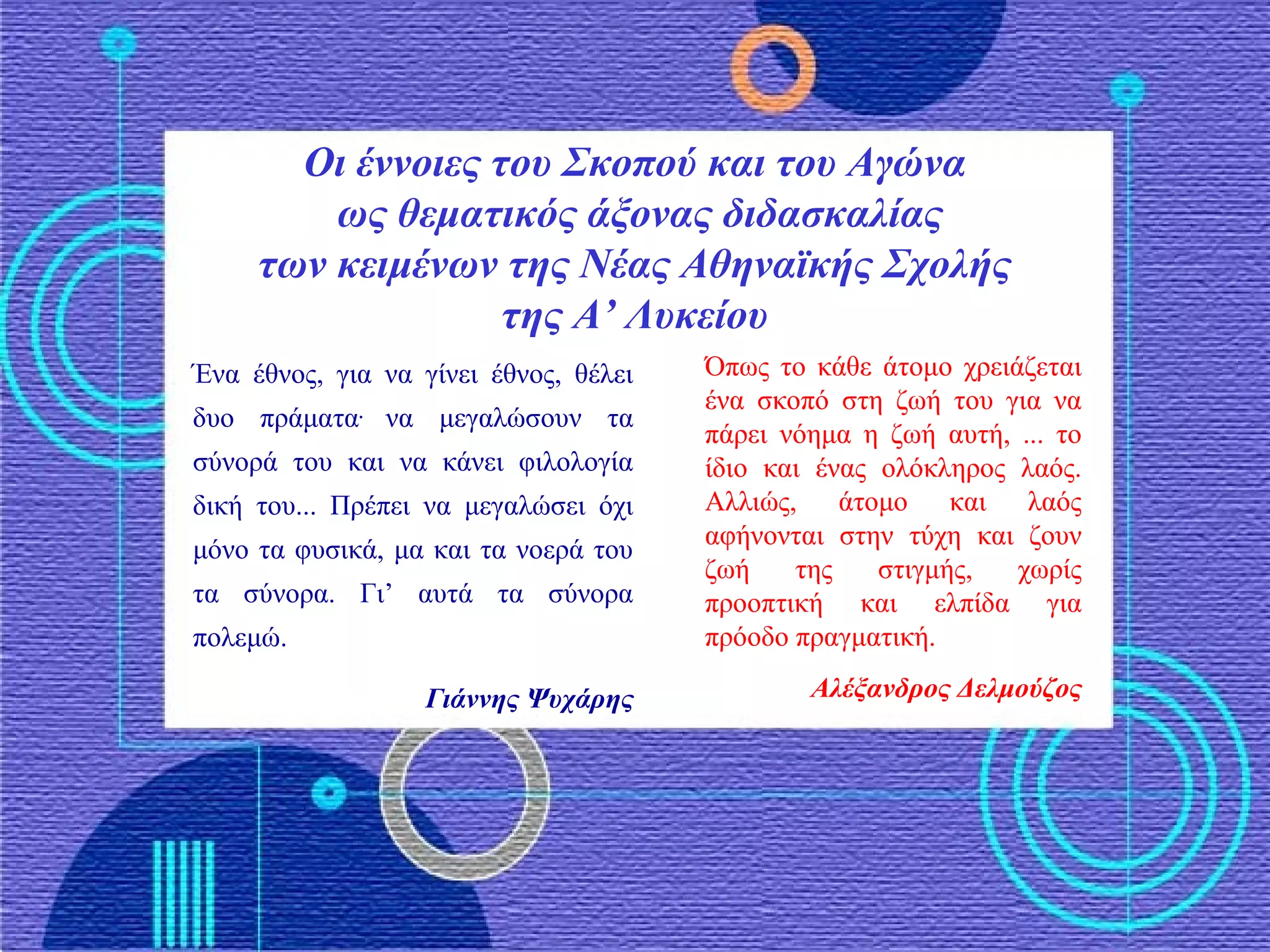 Οι έννοιες του Σκοπού και του Αγώνα
ως θεματικός άξονας διδασκαλίας
των κειμένων της Νέας Αθηναϊκής Σχολής
της Α’ Λυκείου
Ένα έθνος, για να γίνει έθνος, θέλει
δυο πράματα.
να μεγαλώσουν τα
σύνορά του και να κάνει φιλολογία
δική του... Πρέπει να μεγαλώσει όχι
μόνο τα φυσικά, μα και τα νοερά του
τα σύνορα. Γι’ αυτά τα σύνορα
πολεμώ.
Γιάννης Ψυχάρης
Όπως το κάθε άτομο χρειάζεται
ένα σκοπό στη ζωή του για να
πάρει νόημα η ζωή αυτή, ... το
ίδιο και ένας ολόκληρος λαός.
Αλλιώς, άτομο και λαός
αφήνονται στην τύχη και ζουν
ζωή της στιγμής, χωρίς
προοπτική και ελπίδα για
πρόοδο πραγματική.
Αλέξανδρος Δελμούζος
 