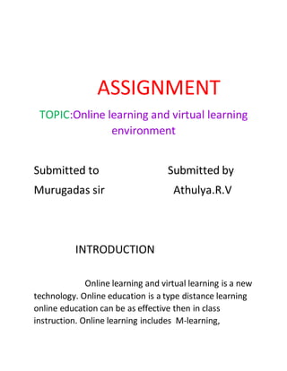 ASSIGNMENT
TOPIC:Online learning and virtual learning
environment
Submitted to Submitted by
Murugadas sir Athulya.R.V
INTRODUCTION
Online learning and virtual learning is a new
technology. Online education is a type distance learning
online education can be as effective then in class
instruction. Online learning includes M-learning,
 