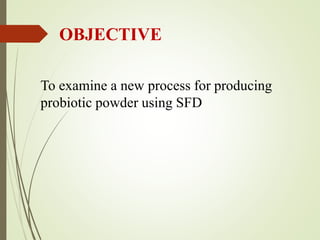 OBJECTIVE
To examine a new process for producing
probiotic powder using SFD
 