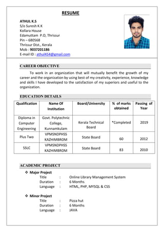 RESUME
ATHUL K.S
S/o Suresh K.K
Kollara House
Edamuttam P.O, Thrissur
Pin – 680568
Thrissur Dist., Kerala
Mob : 9037201186
E-mail ID : athul454@gmail.com
CAREER OBJECTIVE
To work in an organization that will mutually benefit the growth of my
career and the organization by using best of my creativity, experience, knowledge
and skills I have developed to the satisfaction of my superiors and useful to the
organization.
EDUCATION DETAILS
Qualification Name Of
Institution
Board/University % of marks
obtained
Passing of
Year
Diploma in
Computer
Engineering
Govt. Polytechnic
College,
Kunnamkulam
Kerala Technical
Board
*Completed 2019
Plus Two
VPMSNDPHSS
KAZHIMBROM
State Board 60 2012
SSLC
VPMSNDPHSS
KAZHIMBROM
State Board 83 2010
ACADEMIC PROJECT
 Major Project
Title : Online Library Management System
Duration : 6 Months
Language : HTML, PHP, MYSQL & CSS
 Minor Project
Title : Pizza hut
Duration : 6 Months
Language : JAVA
 