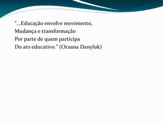“...Educação envolve movimento,
Mudança e transformação
Por parte de quem participa
Do ato educativo.” (Ocsana Danyluk)
 