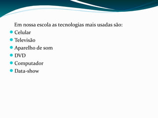 Em nossa escola as tecnologias mais usadas são:
Celular
Televisão
Aparelho de som
DVD
Computador
Data-show
 