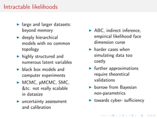 Intractable likelihoods
large and larger datasets:
beyond memory
deeply hierarchical
models with no common
topology
highly structured and
numerous latent variables
black box models and
computer experiments
MCMC, pMCMC, SMC,
&tc. not really scalable
in datasize
uncertainty assessment
and calibration
ABC, indirect inference,
empirical likelihood face
dimension curse
harder cases when
simulating data too
costly
further approximations
require theoretical
validations
borrow from Bayesian
non-parametrics
towards cyber- suﬃciency
 