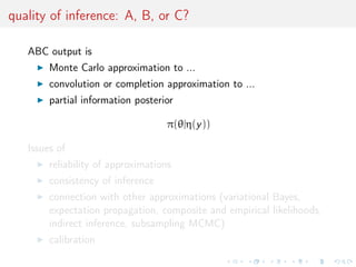 quality of inference: A, B, or C?
ABC output is
Monte Carlo approximation to ...
convolution or completion approximation to ...
partial information posterior
π(θ|η(y))
Issues of
reliability of approximations
consistency of inference
connection with other approximations (variational Bayes,
expectation propagation, composite and empirical likelihoods,
indirect inference, subsampling MCMC)
calibration
 