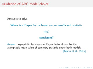 validation of ABC model choice
Amounts to solve
When is a Bayes factor based on an insuﬃcient statistic
η(y)
consistent?
Answer: asymptotic behaviour of Bayes factor driven by the
asymptotic mean value of summary statistic under both models
[Marin et al., 2015]
 