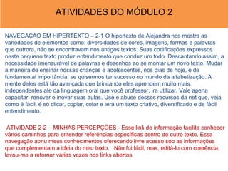ATIVIDADES DO MÓDULO 2

NAVEGAÇÃO EM HIPERTEXTO – 2-1 O hipertexto de Alejandra nos mostra as
variedades de elementos como: diversidades de cores, imagens, formas e palavras
que outrora, não se encontravam nos antigos textos. Suas codificações expressos
neste pequeno texto produz entendimento que conduz um todo. Descantando assim, a
necessidade imensurável de palavras e desenhos ao se montar um novo texto. Mudar
a maneira de ensinar nossas crianças e adolescentes, nos dias de hoje, é de
fundamental importância, se quisermos ter sucesso no mundo da alfabetização. A
mente deles está tão avançada que brincando eles aprendem muito mais,
independentes ate da linguagem oral que você professor, ira utilizar. Vale apena
capacitar, renovar e inovar suas aulas. Use e abuse desses recursos da net que, veja
como é fácil, é só clicar, copiar, colar e terá um texto criativo, diversificado e de fácil
entendimento.

 ATIVIDADE 2-2 - MINHAS PERCEPÇÕES - Esse link de informação facilita conhecer
vários caminhos para entender referências específicas dentro de outro texto. Essa
navegação abriu meus conhecimentos oferecendo livre acesso sob as informações
que complementam a ideia do meu texto. Não foi fácil, mas, editá-lo com coerência,
levou-me a retornar várias vezes nos links abertos.
 