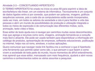 Atividade 2-3 – CONCEITUANDO HIPERTEXTO
O TERMO HIPERTEXTO foi criado no início os anos 60 para exprimir a ideia de
escrita/leitura não linear, em um sistema de informática. Tecnicamente é um conjunto
de dados ligados entre si por conexão, que podem ser palavras, imagens, gráficos
sequências sonoras, pois a cada dia os computadores estão sendo incorporados,
cada vez mais, em todos os setores da sociedade e isto é para facilitar a vida das
pessoas e abrir um mundo de possibilidades de produção e utilização integrada a
todos os meios de expressão e de comunicação das diferentes mídias; sons,
animação, texto vídeo e fotos.
Esse editor de texto ajuda-nos á navegar por caminhos muitas vezes desconhecidos,
mas que agrega a recursos como sons, imagens, animação tornando-se a consulta
mais fácil e atraente. Ele pode ser usado também para disponibilizar a informação em
catálogo de produtos, apresentação de empresas, softwares educacionais, publicação
na internet, helps nos cd roms, windows, e outras aplicações.
Quero comunicar que navegar neste link facilitou-me a conhecer o que é hipertexto:
uma ferramenta que permite saber como são, o que pensam o que fazem e como
vivem a sociedade de toda parte do mundo, houve momentos de difícil entendimento,
mas aprendi que esse editor, manuseado com mais frequência, ajudará a abrir novos
caminhos e conhecimentos sobre os vários assuntos a pesquisar.
 