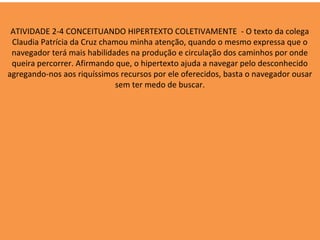 ATIVIDADE 2-4 CONCEITUANDO HIPERTEXTO COLETIVAMENTE - O texto da colega
 Claudia Patrícia da Cruz chamou minha atenção, quando o mesmo expressa que o
 navegador terá mais habilidades na produção e circulação dos caminhos por onde
 queira percorrer. Afirmando que, o hipertexto ajuda a navegar pelo desconhecido
agregando-nos aos riquíssimos recursos por ele oferecidos, basta o navegador ousar
                             sem ter medo de buscar.
 