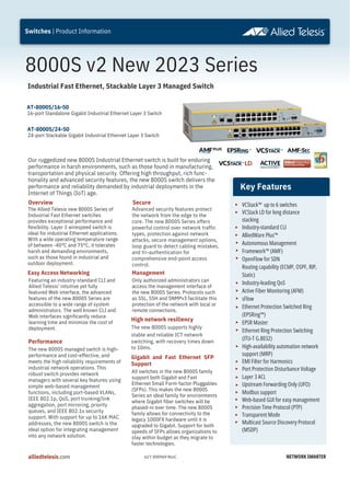 8000S v2 New 2023 Series
Our ruggedized new 8000S Industrial Ethernet switch is built for enduring
performance in harsh environments, such as those found in manufacturing,
transportation and physical security. Offering high throughput, rich func-
tionality and advanced security features, the new 8000S switch delivers the
performance and reliability demanded by industrial deployments in the
Internet of Things (IoT) age.
Advanced security features protect
the network from the edge to the
core. The new 8000S Series offers
powerful control over network traffic
types, protection against network
attacks, secure management options,
loop guard to detect cabling mistakes,
and tri-authentication for
comprehensive end-point access
control.
The Allied Telesis new 8000S Series of
Industrial Fast Ethernet switches
provides exceptional performance and
flexibility. Layer 3 wirespeed switch is
ideal for industrial Ethernet applications.
With a wide operating temperature range
of between -40°C and 75°C, it tolerates
harsh and demanding environments,
such as those found in industrial and
outdoor deployment.
Easy Access Networking
Gigabit and Fast Ethernet SFP
Support
Featuring an industry-standard CLI and
Allied Telesis’ intuitive yet fully
featured Web interface, the advanced
features of the new 8000S Series are
accessible to a wide range of system
administrators. The well known CLI and
Web interfaces significantly reduce
learning time and minimize the cost of
deployment.
AT-8000S/24-50
24-port Stackable Gigabit Industrial Ethernet Layer 3 Switch
All switches in the new 8000S family
support both Gigabit and Fast
Ethernet Small Form-factor Pluggables
(SFPs). This makes the new 8000S
Series an ideal family for environments
where Gigabit fiber switches will be
phased-in over time. The new 8000S
family allows for connectivity to the
legacy 1000FX hardware until it is
upgraded to Gigabit. Support for both
speeds of SFPs allows organizations to
stay within budget as they migrate to
faster technologies.
VCStack™ up to 6 switches
VCStack LD for long distance
stacking
Industry-standard CLI
AlliedWare Plus™
Autonomous Management
Framework™ (AMF)
OpenFlow for SDN
Routing capability (ECMP, OSPF, RIP,
Static)
Industry-leading QoS
Active Fiber Monitoring (AFM)
sFlow
Ethernet Protection Switched Ring
(EPSRing™)
EPSR Master
Ethernet Ring Protection Switching
(ITU-T G.8032)
High-availability automation network
Port Protection Disturbance Voltage
Layer 3 ACL
Upstream Forwarding Only (UFO)
Modbus support
Web-based GUI for easy management
Precision Time Protocol (PTP)
Transparent Mode
Multicast Source Discovery Protocol
support (MRP)
EMI Filter for Harmonics
(MSDP)
NETWORK SMARTER
alliedtelesis.com
Switches | Product Information
Industrial Fast Ethernet, Stackable Layer 3 Managed Switch
Key Features
Performance
The new 8000S managed switch is high-
performance and cost-effective, and
meets the high reliability requirements of
industrial network operations. This
robust switch provides network
managers with several key features using
simple web-based management
functions, including port-based VLANs,
IEEE 802.1p, QoS, port trunking/link
aggregation, port mirroring, priority
queues, and IEEE 802.1x security
support. With support for up to 16K MAC
addresses, the new 8000S switch is the
ideal option for integrating management
into any network solution.
Secure
Management
Only authorized administrators can
access the management interface of
the new 8000S Series. Protocols such
as SSL, SSH and SNMPv3 facilitate this
protection of the network with local or
remote connections.
Overview
High network resiliency
The new 8000S supports highly
stable and reliable ICT network
switching, with recovery times down
to 10ms.
AT-8000S/16-50
16-port Standalone Gigabit Industrial Ethernet Layer 3 Switch
617-000969 RevC
 