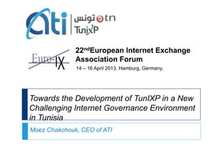 Towards the Development of TunIXP in a New
Challenging Internet Governance Environment
in Tunisia
Moez Chakchouk, CEO of ATI
22ndEuropean Internet Exchange
Association Forum
14 – 16 April 2013, Hamburg, Germany,
 