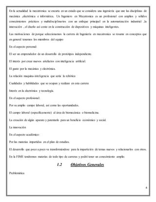 4
En la actualidad la mecatronica se encurta en un estado que se considera una ingeniería que une las disciplinas de
mecánica ,electrónica e informática. Un Ingeniero en Mecatronica es un profesional con amplios y sólidos
conocimientos prácticos y multidisciplinarios con un enfoque principal en la automatización industrial ,la
innovación , el diseño así como en la construcción de dispositivos y máquinas inteligentes.
Las motivaciones de porque seleccionamos la carrera de Ingeniería en mecatronica se resume en conceptos que
en general tenemos los miembros del equipo
En el aspecto personal:
El ser un emprendedor de un desarrollo de prototipos independiente.
El interés por crear nuevos artefactos con inteligencia artificial.
El gusto por la mecánica y electrónica.
La relación maquina-inteligencia que sería la robótica
Cualidades y habilidades que se ocupan y realizan en esta carrera
Interés en la electrónica y tecnología.
En el aspecto profesional:
Por su amplio campo laboral, así como las oportunidades.
El campo laboral (específicamente) al área de biomecánica o biomedicina.
La creación de algún aparato y patentarlo para un beneficio económico y social.
La innovación
En el aspecto académico:
Por las materias impartidas en el plan de estudios.
El desarrollo que poco a poco va transformándose para la impartición de temas nuevos y relacionarlos con otros.
En la FIME tendremos materias de todo tipo de carreras y podré tener un conocimiento amplio.
1.2 Objetivos Generales
Problemática
 