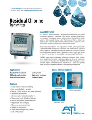 Call 800.959.0299 to speak with a sales representative
or visit us on the web at www.analyticaltechnology.com
ResidualChlorine
Transmitter
Model Q45H/62-63
ATI’s Residual Chlorine Transmitter is designed for on-line monitoring and control
of chlorination systems. It is available in two versions: a Free Chlorine Monitor
for drinking and cooling water systems, and a Combined Chlorine Monitor ideally
suited for “chloraminated” drinking water. The Combined Chlorine System can
also be used in wastewater effluents where sufficient ammonia is present prior to
chlorination to result in a predominantly monochloramine residual.
Unlike on-line colorimetric and most amperometric monitors, Q45H systems utilize
a membrane-covered polarographic sensor that does not require the addition of
chemical reagents. That means no more costly reagents to purchase or flow cells
that require frequent cleaning. All that’s needed is a constant flow of water across
the face of the sensor, and this is provided by a sample constant-head flowcell.
The Q45H system has no moving parts, so there are no pumps or motors that burn
out, or tubing breaks that create maintenance nightmares. All normal maintenance
items are included with each system. The Q45H Chlorine Monitoring System is easy
to operate, requires minimal maintenance, and will not eat a hole in your operating
budget with ongoing reagent requirements or component replacement costs.
PotableWaterTreatment		 CoolingTowers
RO Membrane Protection		 WastewaterTreatment
Chloramination Systems		 FoodWashWater
Applications
• Free or Combined Chlorine monitoring
• Loop-powered or battery operation
• External 5-17VDC version for solar power applications
• Reagent free measurement
• pH compensation for operation to pH of 9.5
• Measurement from 0-200 ppb to 0-200 ppm
• Constant-head flowcell simplifies operation
• Large, easy-to-read LCD display
• Clear, menu-driven user interface
• NEMA 4X (IP-66) enclosure
• Wall or pipe mounting bracket standard
• Built-in PID controller
Features
Sensor & Flowcell Options
Constant Head Flowcell
Sealed Flowcell
Submersible Sensor
 