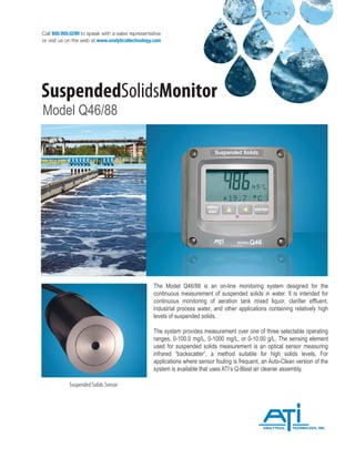 Call 800.959.0299 to speak with a sales representative
or visit us on the web at www.analyticaltechnology.com
SuspendedSolidsMonitor
Model Q46/88
Suspended Solids Sensor
The Model Q46/88 is an on-line monitoring system designed for the
continuous measurement of suspended solids in water. It is intended for
continuous monitoring of aeration tank mixed liquor, clarifier effluent,
industrial process water, and other applications containing relatively high
levels of suspended solids.
The system provides measurement over one of three selectable operating
ranges, 0-100.0 mg/L, 0-1000 mg/L, or 0-10.00 g/L. The sensing element
used for suspended solids measurement is an optical sensor measuring
infrared “backscatter”, a method suitable for high solids levels. For
applications where sensor fouling is frequent, an Auto-Clean version of the
system is available that uses ATI’s Q-Blast air cleaner assembly.
 