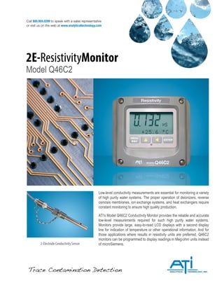 Trace Contamination Detection
Call 800.959.0299 to speak with a sales representative
or visit us on the web at www.analyticaltechnology.com
2E-ResistivityMonitor
Model Q46C2
2-Electrode Conductivity Sensor
Low-level conductivity measurements are essential for monitoring a variety
of high purity water systems. The proper operation of deionizers, reverse
osmosis membranes, ion exchange systems, and heat exchangers require
constant monitoring to ensure high quality production.
ATI’s Model Q46C2 Conductivity Monitor provides the reliable and accurate
low-level measurements required for such high purity water systems.
Monitors provide large, easy-to-read LCD displays with a second display
line for indication of temperature or other operational information. And for
those applications where results in resistivity units are preferred, Q46C2
monitors can be programmed to display readings in Meg-ohm units instead
of microSiemens.
 