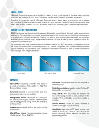 Adaptability. Concentration version for direct display of
chemical concentrations. Also available in a TDS (Total
Dissolved Solids) version.
Customized Response. A user configurable table for a
custom concentration curve is available.
Analog Output Options. Two isolated 4-20 mA outputs
are standard, with an option for a third output if required.
Default setting provides analog outputs for conductivity
and temperature.
Extra Outputs. Expansion board to add a third 4-20 mA
analog output.
AC or DC Power Options. Power options include universal
100-240 VAC +/- 10% or 12-24 VDC.
FEATURES
PID Output. Standard PID control function assignable to
one analog output.
Digital Communications. Available in either Profibus-DP,
Modbus-RTU, or Ethernet-IP.
Relay Contacts. Three SPDT relays are standard, with
relay functions programmable for alarm, control, or trouble
indication. Three additional low power relays available as
an option.
Flexible Mounting. NEMA 4X (IP-66) enclosure is
suitable for wall, pipe, or panel mounting.
Clear Display. Back-lit large LCD display provides clear
visibility in any lighting conditions. A scrolling second
line on the display provides additional information and
programming prompts.
INSTALLATION
2-Electrode Conductivity sensors can be installed in a variety of ways, including simple 1” pipe tees, union-mount pipe
assemblies, and sanitary-style pipe clamps. The method used will depend on specific application requirements.
Regardless of the mounting method, 2-Electrode Conductivity sensors should always be mounted so that the sensing
electrodes at the tip of the sensor are completely immersed in the process water. It is best to have sample flow directed at the
sensor, but in all cases the sensor should not be mounted at the top of a horizontal pipe run to avoid entrained air problems.
CONCENTRATION /TDS MONITOR
Q46C2 monitors can also be configured to measure and display the concentration of chemicals used in various process
applications. The user defined concentration table requires data on both concentration vs. conductivity and temperature
vs. conductivity for the chemical of interest. The user can enter six data points each for concentration and conductivity
within the specified measuring range. Temperature compensation can either be made by custom compensation table or a
single linear compensation factor.
For applications where there are several chemicals dissolved in solution, the Q46C2 monitor can be configured to measure
and display the concentration of total dissolved solids (TDS). The user simply enters the TDS factor that best converts the
process conductivity into concentration units. Temperature compensation can either be made by custom compensation
table or a single linear compensation factor.
In-Line Sensor 1-1/2” Sanitary Sensor Submersible Sensor
 