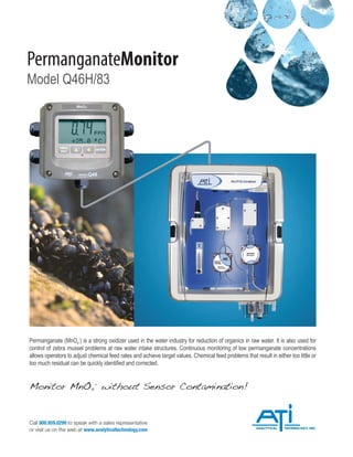 PermanganateMonitor
Model Q46H/83
Permanganate (MnO4
-
) is a strong oxidizer used in the water industry for reduction of organics in raw water. It is also used for
control of zebra mussel problems at raw water intake structures. Continuous monitoring of low permanganate concentrations
allows operators to adjust chemical feed rates and achieve target values. Chemical feed problems that result in either too little or
too much residual can be quickly identified and corrected.
Call 800.959.0299 to speak with a sales representative
or visit us on the web at www.analyticaltechnology.com
Monitor MnO4
-
without Sensor Contamination!
 