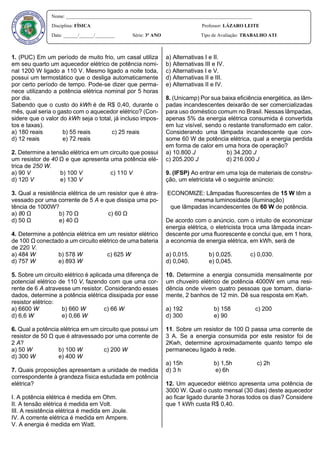 1. (PUC) Em um período de muito frio, um casal utiliza
em seu quarto um aquecedor elétrico de potência nomi-
nal 1200 W ligado a 110 V. Mesmo ligado a noite toda,
possui um termostático que o desliga automaticamente
por certo período de tempo. Pode-se dizer que perma-
nece utilizando a potência elétrica nominal por 5 horas
por dia.
Sabendo que o custo do kWh é de R$ 0,40, durante o
mês, qual seria o gasto com o aquecedor elétrico? (Con-
sidere que o valor do kWh seja o total, já incluso impos-
tos e taxas).
a) 180 reais b) 55 reais c) 25 reais
d) 12 reais e) 72 reais
2. Determine a tensão elétrica em um circuito que possui
um resistor de 40 Ω e que apresenta uma potência elé-
trica de 250 W.
a) 90 V b) 100 V c) 110 V
d) 120 V e) 130 V
3. Qual a resistência elétrica de um resistor que é atra-
vessado por uma corrente de 5 A e que dissipa uma po-
tência de 1000W?
a) 80 Ω b) 70 Ω c) 60 Ω
d) 50 Ω e) 40 Ω
4. Determine a potência elétrica em um resistor elétrico
de 100 Ω conectado a um circuito elétrico de uma bateria
de 220 V.
a) 484 W b) 578 W c) 625 W
d) 757 W e) 893 W
5. Sobre um circuito elétrico é aplicada uma diferença de
potencial elétrico de 110 V, fazendo com que uma cor-
rente de 6 A atravesse um resistor. Considerando esses
dados, determine a potência elétrica dissipada por esse
resistor elétrico:
a) 6600 W b) 660 W c) 66 W
d) 6,6 W e) 0,66 W
6. Qual a potência elétrica em um circuito que possui um
resistor de 50 Ω que é atravessado por uma corrente de
2 A?
a) 50 W b) 100 W c) 200 W
d) 300 W e) 400 W
7. Quais proposições apresentam a unidade de medida
correspondente à grandeza física estudada em potência
elétrica?
I. A potência elétrica é medida em Ohm.
II. A tensão elétrica é medida em Volt.
III. A resistência elétrica é medida em Joule.
IV. A corrente elétrica é medida em Ampere.
V. A energia é medida em Watt.
a) Alternativas I e II.
b) Alternativas III e IV.
c) Alternativas I e V.
d) Alternativas II e III.
e) Alternativas II e IV.
8. (Unicamp) Por sua baixa eficiência energética, as lâm-
padas incandescentes deixarão de ser comercializadas
para uso doméstico comum no Brasil. Nessas lâmpadas,
apenas 5% da energia elétrica consumida é convertida
em luz visível, sendo o restante transformado em calor.
Considerando uma lâmpada incandescente que con-
some 60 W de potência elétrica, qual a energia perdida
em forma de calor em uma hora de operação?
a) 10.800 J b) 34.200 J
c) 205.200 J d) 216.000 J
9. (IFSP) Ao entrar em uma loja de materiais de constru-
ção, um eletricista vê o seguinte anúncio:
ECONOMIZE: Lâmpadas fluorescentes de 15 W têm a
mesma luminosidade (iluminação)
que lâmpadas incandescentes de 60 W de potência.
De acordo com o anúncio, com o intuito de economizar
energia elétrica, o eletricista troca uma lâmpada incan-
descente por uma fluorescente e conclui que, em 1 hora,
a economia de energia elétrica, em kWh, será de
a) 0,015. b) 0,025. c) 0,030.
d) 0,040. e) 0,045.
10. Determine a energia consumida mensalmente por
um chuveiro elétrico de potência 4000W em uma resi-
dência onde vivem quatro pessoas que tomam, diaria-
mente, 2 banhos de 12 min. Dê sua resposta em Kwh.
a) 192 b) 158 c) 200
d) 300 e) 90
11. Sobre um resistor de 100 Ω passa uma corrente de
3 A. Se a energia consumida por este resistor foi de
2Kwh, determine aproximadamente quanto tempo ele
permaneceu ligado à rede.
a) 15h b) 1,5h c) 2h
d) 3 h e) 6h
12. Um aquecedor elétrico apresenta uma potência de
3000 W. Qual o custo mensal (30 dias) deste aquecedor
ao ficar ligado durante 3 horas todos os dias? Considere
que 1 kWh custa R$ 0,40.
Nome: _____________________________________________________________________________
Disciplina: FÍSICA Professor: LÁZARO LEITE
Data: ______/______/________ Série: 3º ANO Tipo de Avaliação: TRABALHO ATI
 