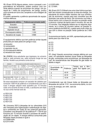 13. (Enem 2018) Alguns peixes, como o poraquê, a en-
guia-elétrica da Amazônia, podem produzir uma cor-
rente elétrica quando se encontram em perigo. Um po-
raquê de 1 metro de comprimento, em perigo, produz
uma corrente em torno de 2 ampères e uma voltagem de
600 volts.
O quadro apresenta a potência aproximada de equipa-
mentos elétricos.
O equipamento elétrico que tem potência similar àquela
produzida por esse peixe em perigo é o(a)
a) exaustor.
b) computador.
c) aspirador de pó.
d) churrasqueira elétrica.
e) secadora de roupas
14. (ENEM) Uma estudante que ingressou na universi-
dade e, pela primeira vez, está morando longe da sua
família, recebe sua primeira conta de luz:
Se essa estudante comprar um secador de cabelos que
consome 1000 W de potência e considerando que ela e
suas 3 amigas utilizem esse aparelho por 15 minutos
cada uma durante 20 dias no mês, o acréscimo em reais
na sua conta mensal será de
a) R$10,00
b) R$12,50
c) R$13,00
d) R$13,50
e) R$14,00.
15. (Unicamp 2021) Lâmpadas de luz ultravioleta (UV)
são indicadas para higienização e esterilização de obje-
tos e ambientes em razão do seu potencial germicida.
Considere uma lâmpada UV de potência P = 100 W que
funcione por 15 minutos durante o processo de esterili-
zação de um objeto. A energia elétrica consumida pela
lâmpada nesse processo é igual a
a) 0,0066 kWh.
b) 0,015 kWh.
c) 0,025 kWh.
d) 1,5 kWh.
16. (Enem 2017) O Brasil vive uma crise hídrica que tam-
bém tem trazido consequências na área de energia. Um
estudante do ensino médio resolveu dar sua contribui-
ção de economia, usando para isso conceitos que ele
aprendeu nas aulas de física. Ele convenceu sua mãe a
tomar banho com a chave do chuveiro na posição verão
e diminuir o tempo de banho para 5 minutos, em vez de
15 minutos. Sua alegação baseou-se no seguinte argu-
mento: se a chave do chuveiro estiver na posição in-
verno (potência de 6000 W), o gasto será muito maior do
que com a chave na posição verão (potência de 3 600
W).
A economia por banho, em kWh, apresentada pelo estu-
dante para sua mãe foi de
a) 0,3.
b) 0,5.
c) 1,2.
d) 1,5.
e) 1,8.
17. (Ueg) Visando economizar energia elétrica em sua
casa, um estudante resolveu trocar todas as lâmpadas
de gás, conhecidas como econômicas, por lâmpadas de
Led. As características das lâmpadas de gás estão na
tabela a seguir:
Quantidade de
lâmpadas
Potência
Tempo que a lâm-
pada fica ligada por
dia
4 40 W 5 h
2 20 W 4 h
1 15 W 1h
Considerando que ele troque todas as lâmpadas por
lâmpadas de Led de 10 W, sua economia diária, no con-
sumo de energia, em kWh, será de
a) 0,975
b) 0,290
c) 0,450
d) 0,685
e) 1,265
 
