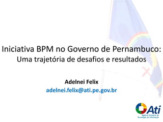 Adelnei Felix
adelnei.felix@ati.pe.gov.br
Iniciativa BPM no Governo de Pernambuco:
Uma trajetória de desafios e resultados
 
