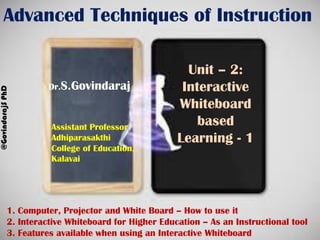 Advanced Techniques of Instruction
Unit – 2:
Interactive
Whiteboard
based
Learning - 1
Dr.S.Govindaraj
@GovindarajSPhD
Assistant Professor
Adhiparasakthi
College of Education,
Kalavai
1. Computer, Projector and White Board – How to use it
2. Interactive Whiteboard for Higher Education – As an Instructional tool
3. Features available when using an Interactive Whiteboard
 