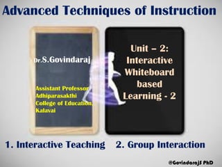 Advanced Techniques of Instruction
Unit – 2:
Interactive
Whiteboard
based
Learning - 2
Dr.S.Govindaraj
@GovindarajS PhD
Assistant Professor
Adhiparasakthi
College of Education,
Kalavai
1. Interactive Teaching 2. Group Interaction
 