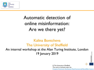 Automatic detection of
online misinformation:
Are we there yet?
Kalina Bontcheva
The University of Sheffield
An internal workshop at the Alan Turing Institute, London
19 January 2019
© The University of Sheffield
This work is licensed under the
Creative Commons Attribution-NonCommercial-ShareAlike Licence
 