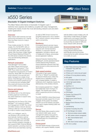 617-000620 RevZN
The Allied Telesis x550 Series of stackable 10 Gigabit Layer 3
switches have capacity and resiliency coupled with easy management,
meeting the needs of even the most demanding network core and distri-
bution applications.
Overview
Allied Telesis x550 switches are high
performing and feature-rich, making
them the ideal choice for today’s
networks.
Three models provide 16 x 1G/10G
copper, 16 x 1G/10G SFP+ slots, or
8 x 1G/2.5G/5G/10G copper and 8 x
1G/10G SFP+ slots, all with two 40G
uplinks. With the power of Allied Telesis
Virtual Chassis Stacking (VCStack™),
the x550 Series is ideal for the network
core, and demanding distribution
applications.
Network automation
Vista ManagerTM
EX bundled
with Allied Telesis Autonomous
Management FrameworkTM
Plus
(AMF Plus) meets the increasing
management requirements of modern
networks. While AMF Plus allows an
entire network to be securely and
easily managed as a single virtual
device, Vista Manager EX provides an
intuitive and powerful graphical tool
for monitoring and managing AMF
Plus wired and Autonomous Wave
Control (AWC) wireless devices.
Device and network
management
The Device GUI on the x550 Series
enables graphical monitoring of
key switch features to support easy
management.
Integrated into the Device GUI, Vista
ManagerTM
mini supports visibility
and management of AMF Plus wired
and AWC wireless network devices,
making it ideal as a one-stop solution
for small to medium-sized networks.
AWC is an intelligent, easy to
use Wireless LAN controller that
automatically maintains optimal
wireless coverage. Vista Manager
mini includes AWC floor and heat
maps showing wireless coverage. It
also supports AWC Channel Blanket
hybrid operation, providing maximum
performance and seamless roaming,
as well as AWC Smart Connect for
simplified deployment, and a resilient
Wi-Fi network solution using wireless
uplink connectivity.
Resiliency
Converging network services means
increasing demand for highly available
networks with minimal downtime.
VCStack, in conjunction with link
aggregation, provides a network with
no single point of failure, and provides
access application resiliency.
Ethernet Protection Switched Ring
(EPSRing™), and the standards-based
G.8032 Ethernet Ring Protection,
ensure distributed networks have high-
speed access to online resources and
applications.
High-speed wireless
The spread of high-speed wireless
(802.11ac or “Wave2”) is problematic
for network infrastructure. Unless the
infrastructure is upgraded to cope
with increased speeds, it creates a
bottleneck which negatively impacts the
effectiveness of the wireless network.
But increasing speeds from 1 Gigabit
has traditionally meant moving to 10
Gigabit. This requires new cabling,
which is expensive and time consuming
to install.
The x550-18XSPQm solves these issues
because it provides support for 2.5 and
5 Gigabit. At this speed, the wireless
network runs at full capacity, and there
is no need to replace existing Cat5E and
Cat6 cables.
Secure
The x550 Series offers powerful control
over network traffic types, secure
management options, loop guard to
protect against cabling mistakes, and
tri-authentication for comprehensive
access control.
Future-proof
The x550 Series ensures a future-proof
network, with superior flexibility coupled
with the ability to stack multiple units. All
x550 Series models feature 40 Gigabit
uplinks ports, and support OpenFlow
and a comprehensive IPv6 feature set,
to ensure they are ready for SDN and
future network traffic demands.
Environmentally friendly
The x550 Series supports
Energy Efficient Ethernet (EEE),
automatically reducing the power
consumed by the switch whenever there
is no traffic on a port.
x550 Series
Stackable 10 Gigabit Intelligent Switches
‫ۼ‬ Allied Telesis Autonomous Management
FrameworkTM
Plus (AMF Plus)
‫ۼ‬ Continuous PoE
‫ۼ‬ VCStack up to 4 units at any port speed
‫ۼ‬ VCStack-LD for long distance stacking
‫ۼ‬ 40G uplinks
‫ۼ‬ 4 x 10G breakout cables for 40G ports
‫ۼ‬ 2.5G for high-speed wireless
applications
‫ۼ‬ OpenFlow v1.3
‫ۼ‬ EPSR and G.8032 Ethernet Ring
Protection
‫ۼ‬ EPSR Master
‫ۼ‬ Precision Time Protocol (PTP)
Transparent Mode
‫ۼ‬ Media Access Control Security
(MACSec)
‫ۼ‬ Multicast Source Discovery Protocol
(MSDP)
‫ۼ‬ Link Monitoring
‫ۼ‬ Upstream Forwarding Only (UFO)
‫ۼ‬ AT-Vista Manager mini enables:
‫ۼ‬ Wired and wireless network visibility
‫ۼ‬ AWC wireless network management
‫ۼ‬ AWC-Channel Blanket hybrid
wireless
‫ۼ‬ AWC-Smart Connect wireless uplinks
‫ۼ‬ FIPS 140-2 certified
Key Features
Switches | Product Information
 