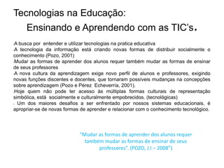 Tecnologias na Educação:
     Ensinando e Aprendendo com as TIC’s.
•A busca por entender e utilizar tecnologias na pratica educativa
•A tecnologia da informação está criando novas formas de distribuir socialmente o

conhecimento (Pozo, 2001)
•Mudar as formas de aprender dos alunos requer também mudar as formas de ensinar

de seus professores
•A nova cultura da aprendizagem exige novo perfil de alunos e professores, exigindo

novas funções discentes e docentes, que tornaram possíveis mudanças na concepções
sobre aprendizagem (Pozo e Pérez Echeverría, 2001).
•Hoje quem não pode ter acesso às múltiplas formas culturais         de representação
simbólica, está socialmente e culturalmente empobrecidos. (tecnológicas)
• Um dos maiores desafios a ser enfrentado por nossos sistemas educacionais, é

apropriar-se de novas formas de aprender e relacionar com o conhecimento tecnológico.




                            “Mudar as formas de aprender dos alunos requer
                              também mudar as formas de ensinar de seus
                                   professores”. (POZO, J.I – 2008”)
 