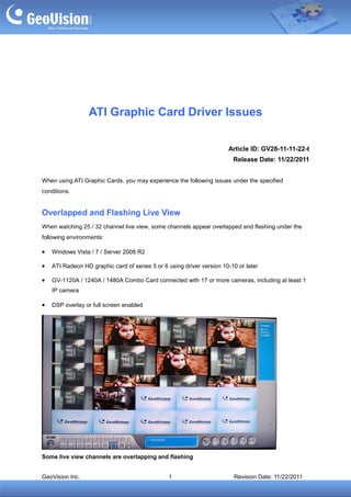 ATI Graphic Card Driver Issues

                                                                       Article ID: GV28-11-11-22-t
                                                                         Release Date: 11/22/2011


When using ATI Graphic Cards, you may experience the following issues under the specified
conditions.


Overlapped and Flashing Live View
When watching 25 / 32 channel live view, some channels appear overlapped and flashing under the
following environments:

•   Windows Vista / 7 / Server 2008 R2

•   ATI Radeon HD graphic card of series 5 or 6 using driver version 10-10 or later

•   GV-1120A / 1240A / 1480A Combo Card connected with 17 or more cameras, including at least 1
    IP camera

•   DSP overlay or full screen enabled




Some live view channels are overlapping and flashing


GeoVision Inc.                                  1                        Revision Date: 11/22/2011
 
