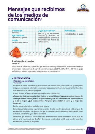 • PRESENTACIÓN:
Motivación y exploración
Tiempo: 20’
¿Qué buscamos?
Que las y los estudiantes
analicen y evalúen los
estereotipos de género que
transmiten los medios de
comunicación.
Dimensión
Personal
Eje temático
Sexualidad y género
Grado
Tercero de secundaria
Materiales:
• Guía de trabajo de grupo.
Mensajes que recibimos
de los medios de
comunicación⁴
1
Solicitamos al secretario o secretaria que lea los acuerdos y compromisos asumidos en la sesión
anterior para evaluar el nivel de logro de los mismos (que va de 0 %, 50 %, 75 % o 100 %). En grupo
se felicitan o brindan sugerencias para promover su cumplimiento.
Iniciamos la sesión señalando que los medios de comunicación, sobre todo los que emplean
imágenes, como son la televisión, periódicos y los que salen en Internet, nos transmiten los roles
o características de varones y mujeres.
A partir de esta reflexión se les pregunta a las y los estudiantes:
¿Recuerdan algún comercial en televisión o en un periódico en los que se ponía la imagen de
una mujer o de un varón? ¿Acerca de qué trataba? ¿Cuál era visiblemente el papel del varón
y el de la mujer? ¿Qué características “propias” presentaban el varón y la mujer del
comercial?
Escribe las características anotadas en la pizarra.
Comenta que toda nuestra experiencia y, dentro de ella, nuestra sexualidad está cargada de
estereotipos de género. Por ejemplo, los que se trasmiten por la televisión y otros medios como
la música, los refranes y los dichos populares.
Señalamos que durante la sesión de tutoría reflexionaremos sobre los cambios en los roles de
género y la importancia de desafiar, de manera constructiva y útil para nuestra vida, los
estereotipos y mandatos de género.
4Adaptado deTutoría y Orientación Educativa: Sesiones de Educación Sexual Integral
para el Nivel de Educación Secundaria, 2da edición, MINEDU (2014). Págs. 119-124 Atención Tutorial Integral
Revisión de acuerdos
Tiempo: 10’
 