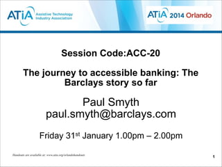 Session Code:ACC-20  
 
The journey to accessible banking: The
Barclays story so far

Paul Smyth
paul.smyth@barclays.com
!

Friday 31st January 1.00pm – 2.00pm
Handouts are available at: www.atia.org/orlandohandouts

!1

 