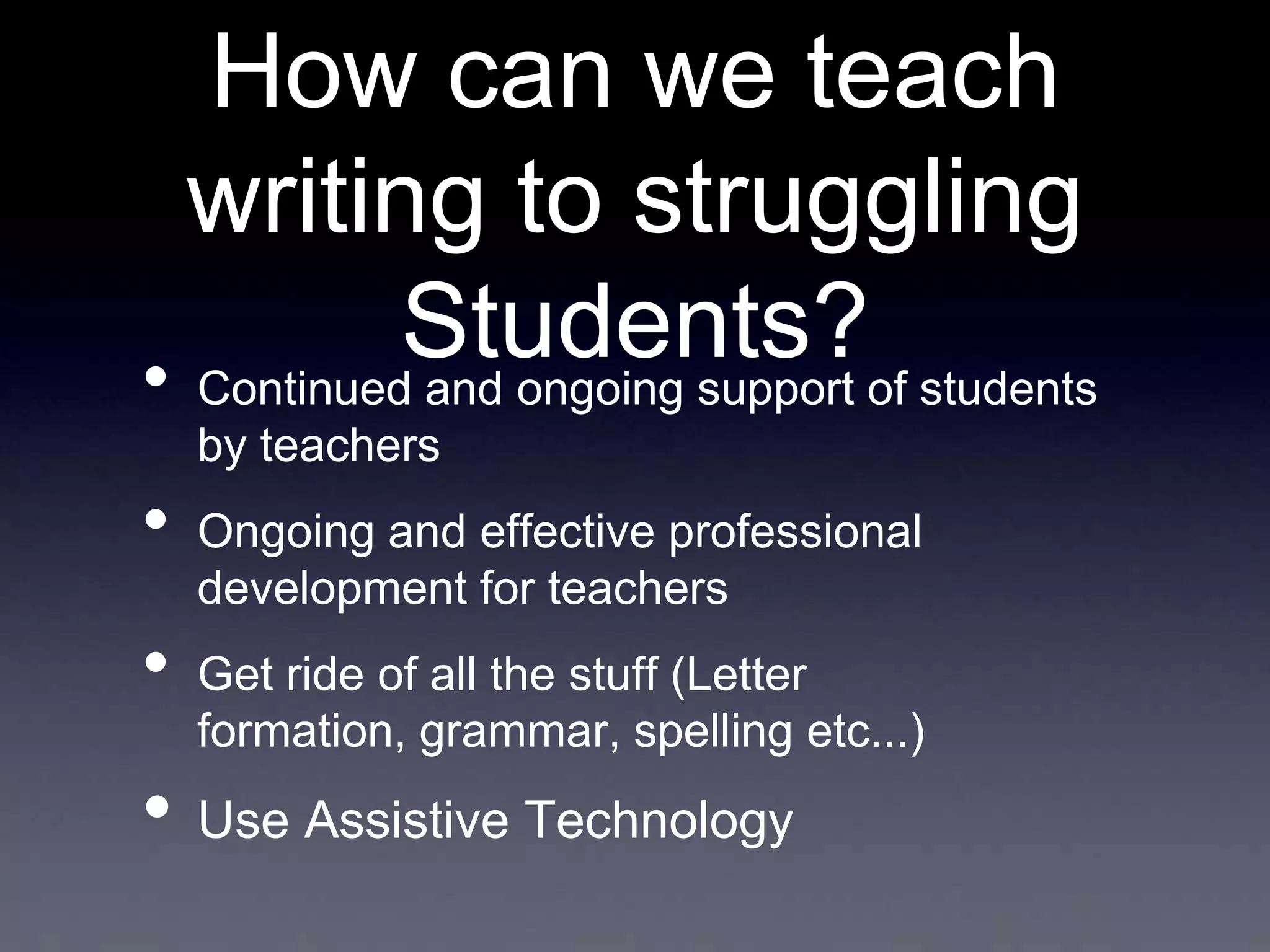 How can we teach
writing to struggling
Students?of students
• Continued and ongoing support
by teachers

•
•

Ongoing and effective professional
development for teachers
Get ride of all the stuff (Letter
formation, grammar, spelling etc...)

• Use Assistive Technology

 