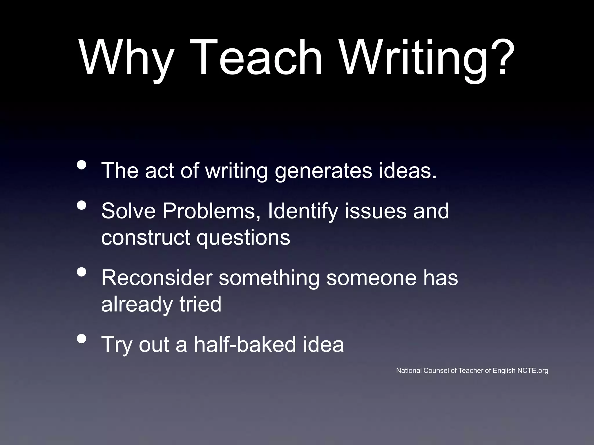 Why Teach Writing?
•
•
•
•

The act of writing generates ideas.
Solve Problems, Identify issues and
construct questions
Reconsider something someone has
already tried
Try out a half-baked idea
National Counsel of Teacher of English NCTE.org

 