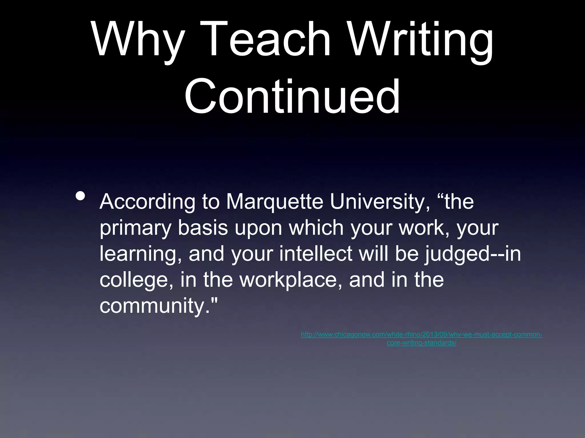 Why Teach Writing
Continued
•

According to Marquette University, “the
primary basis upon which your work, your
learning, and your intellect will be judged--in
college, in the workplace, and in the
community."
http://www.chicagonow.com/white-rhino/2013/09/why-we-must-accept-commoncore-writing-standards/

 