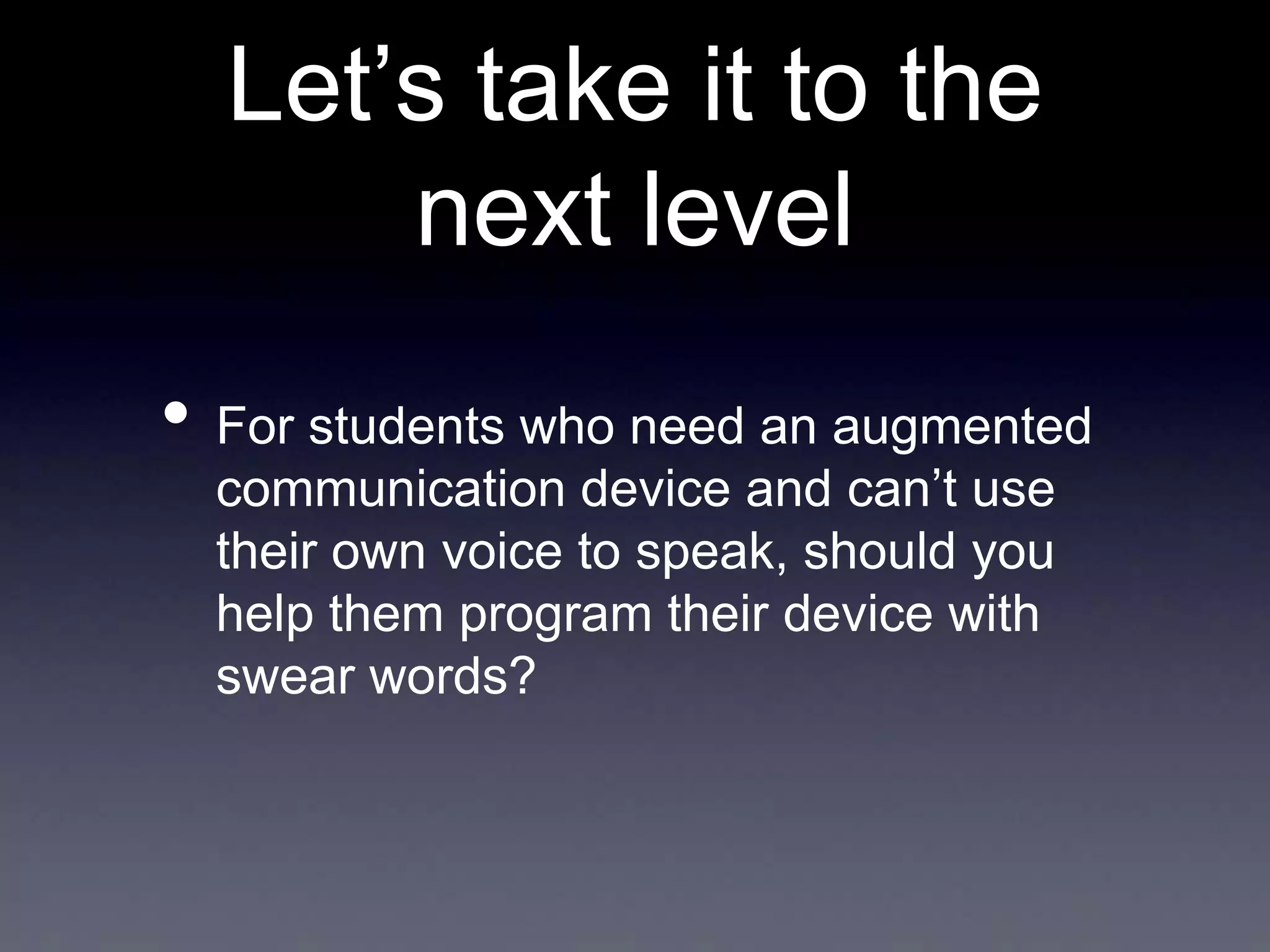 Let’s take it to the
next level
• For students who need an augmented
communication device and can’t use
their own voice to speak, should you
help them program their device with
swear words?

 