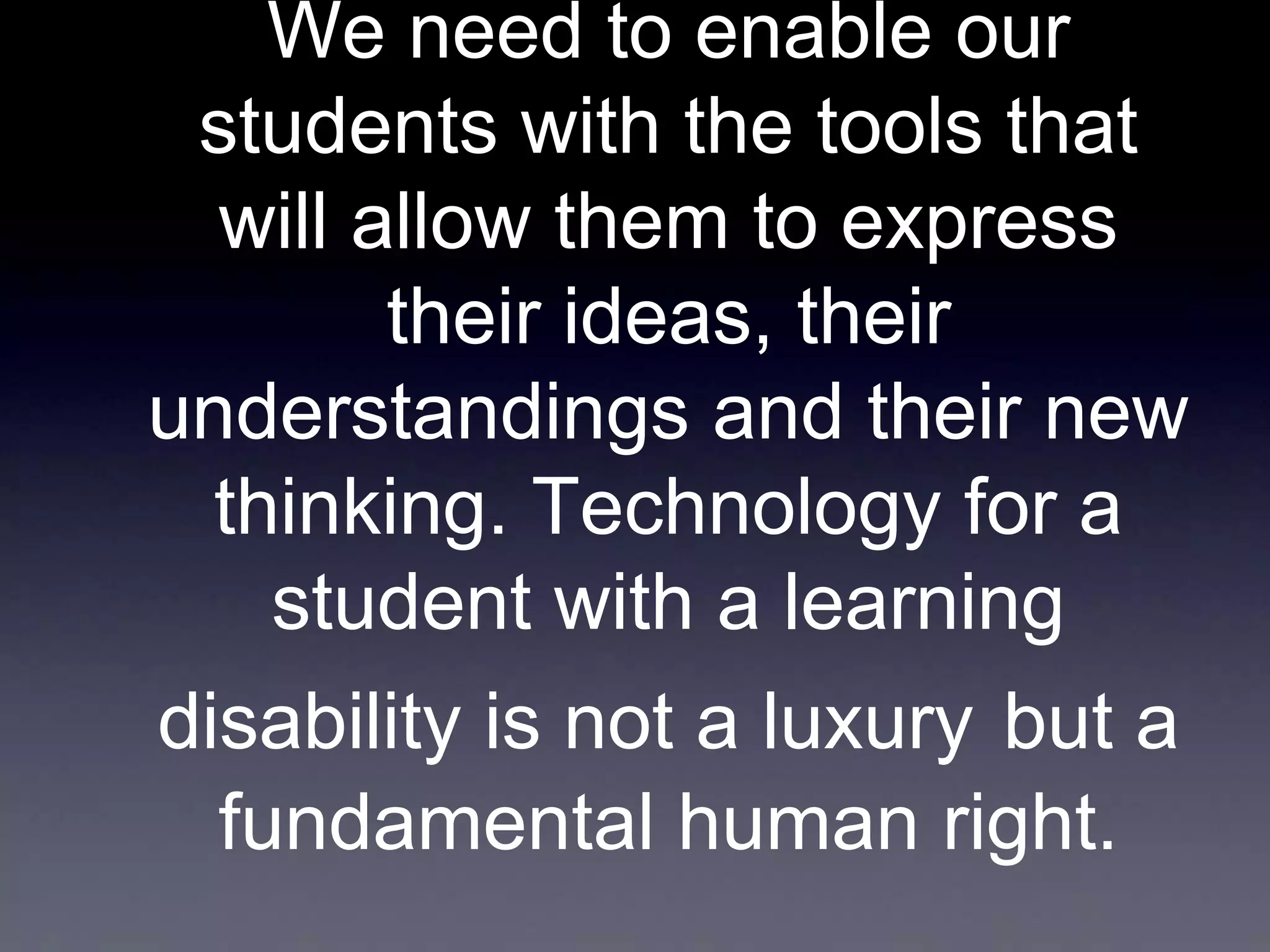 We need to enable our
students with the tools that
will allow them to express
their ideas, their
understandings and their new
thinking. Technology for a
student with a learning

disability is not a luxury but a
fundamental human right.

 