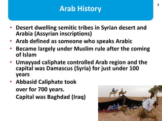 3
Arab History
• Desert dwelling semitic tribes in Syrian desert and
Arabia (Assyrian inscriptions)
• Arab defined as some...