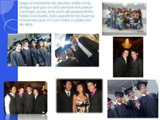 Llego el momento de decirles adiós a mis
amigos que por un año siempre estuvieron
conmigo, así es, este ciclo de preparatoria
había concluido. Solo quedaron los buenos
momentos que viví con todos y cada uno
de ellos.
 