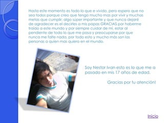 Hasta este momento es todo lo que e vivido, pero espero que no
sea todos porque creo que tengo mucho mas por vivir y muchas
metas que cumplir; algo súper importante y que nunca dejaré
de agradecer es el decirles a mis papas GRACIAS por haberme
traído a este mundo y por siempre cuidar de mí, estar al
pendiente de todo lo que me pasa y preocuparse por que
nunca me falte nada, por todo esto y mucho más son las
personas a quien mas quiero en el mundo.




                              Soy Nestor Ivan esto es lo que me a
                              pasado en mis 17 años de edad.

                                          Gracias por tu atención!




                                                                 Inicio
 