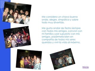 Me considero un chavo buena
onda, alegre, simpático y sobre
todo muy divertido.

Me gusta andar de fiesta siempre
con todos mis amigos, convivir con
mi familia y por supuesto con mis
amigos, pasármela bien en
compañía de todos mis seres
queridos y vivir la vida al máximo.




                                      Inicio
 