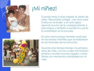 ¡Mi niñez!
   Cuando tenía 3 años ingresé al Jardín de
   niños “Eliza Núñez Zúñiga”, me tocó estar
   3 años en el kínder, y en este lapso
   aprendí mucho de lo correspondiente a
   esta etapa y también a escribir lo cual te
   lo enseñaban en la escuela.

   En esta misma etapa también participé
   en las rondas infantiles que se realizaban
   en los festivales de la institución.

   Durante este tiempo festeje mis primeros
   años de vida, y en los cuales me hicieron
   piñatas y recibía muchos regalos y estas
   fiestas son momentos inolvidables en mi
   vida.
 