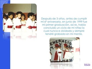 Después de 3 años, antes de cumplir
mí 6º aniversario, en junio de 1999 fue
 mi primer graduación, así es, había
  concluido un ciclo de mi niñez la
  cual nunca e olvidado y siempre
    tendré grabada en mi mente.




                                    Inicio
 