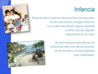 Infancia
Después de mi primer etapa entre a la escuela,
            en la cual fueron 6 largos años en
          los cuales me divertí, jugué, aprendí
                        y soñé con ser alguien
                        importante en la vida.

                En esta etapa participé en los
             concursos del coro de la escuela,
                en la escolta y en los bailables
                               que realizaban.
 